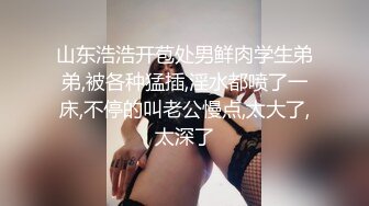 山东浩浩开苞处男鲜肉学生弟弟,被各种猛插,淫水都喷了一床,不停的叫老公慢点,太大了,太深了