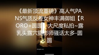 《最新顶流重磅》高人气PANS气质反差女神丰满御姐【RORO+圆圆】大尺度私拍~露乳头露穴摄影师骚话太多-圆圆