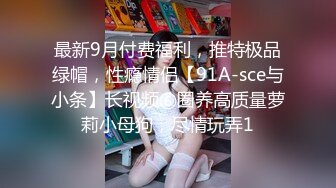 最新9月付费福利，推特极品绿帽，性瘾情侣【91A-sce与小条】长视频⑥圈养高质量萝莉小母狗，尽情玩弄1