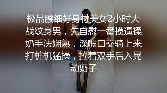 极品腰细好身材美女2小时大战纹身男，先自慰一番摸逼揉奶手法娴熟，深喉口交骑上来打桩机猛操，拉着双手后入晃动奶子