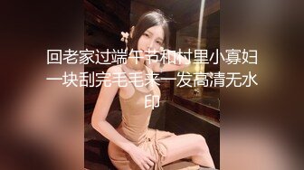 回老家过端午节和村里小寡妇一块刮完毛毛来一发高清无水印