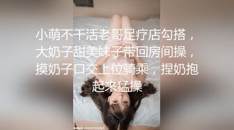 小萌不干活老哥足疗店勾搭，大奶子甜美妹子带回房间操，摸奶子口交上位骑乘，捏奶抱起来猛操