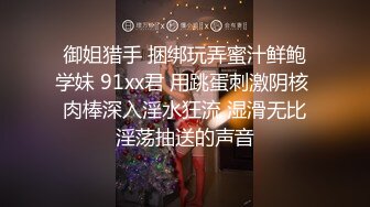 御姐猎手 捆绑玩弄蜜汁鲜鲍学妹 91xx君 用跳蛋刺激阴核 肉棒深入淫水狂流 湿滑无比淫荡抽送的声音