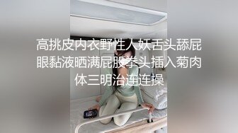 高挑皮内衣野性人妖舌头舔屁眼黏液晒满屁股拳头插入菊肉体三明治连连操