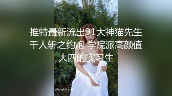 推特最新流出91大神猫先生千人斩之约炮 学院派高颜值大四的实习生